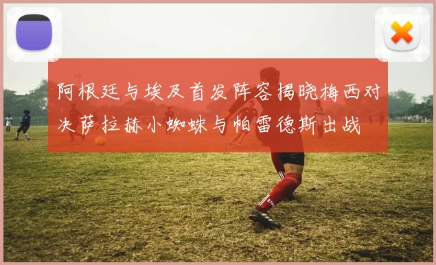 阿根廷与埃及首发阵容揭晓梅西对决萨拉赫小蜘蛛与帕雷德斯出战