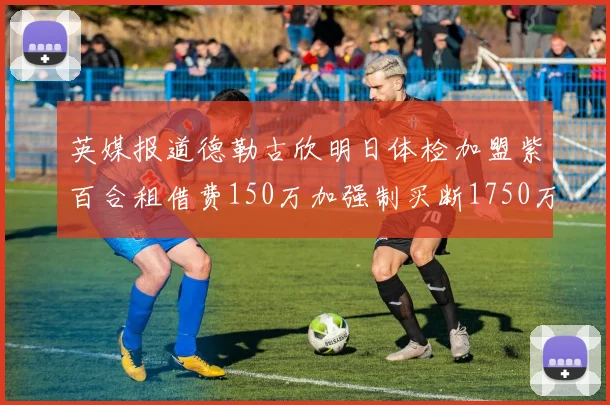 英媒报道德勒古欣明日体检加盟紫百合租借费150万加强制买断1750万