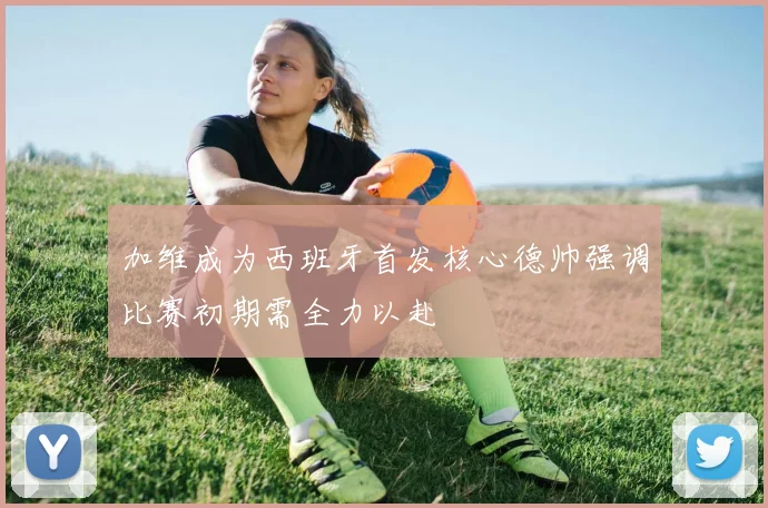 加维成为西班牙首发核心德帅强调比赛初期需全力以赴