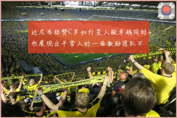 达尼洛称赞C罗如外星人般卓越同时也展现出平常人的一面激励团队不断进步