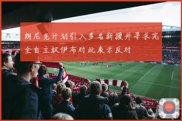 朗尼克计划引入多名新援并寻求完全自主权伊布对此表示反对