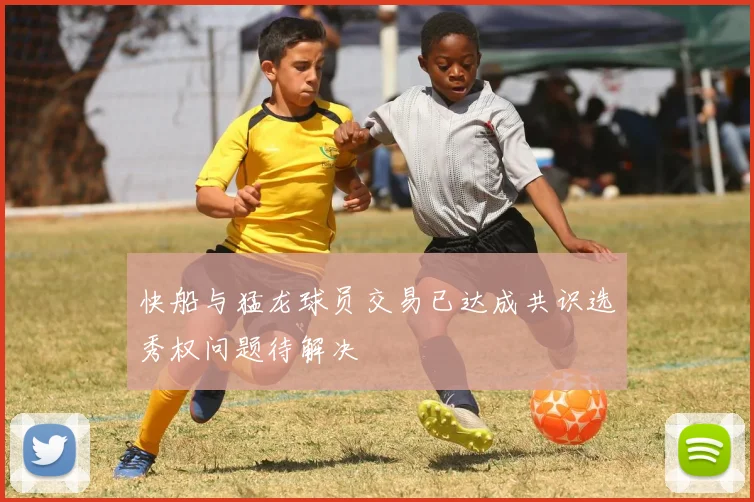 快船与猛龙球员交易已达成共识选秀权问题待解决