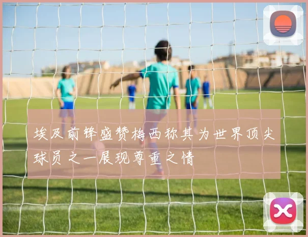 埃及前锋盛赞梅西称其为世界顶尖球员之一展现尊重之情