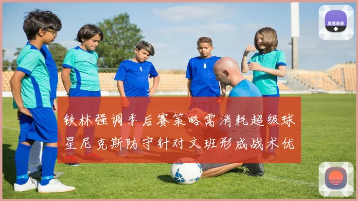 铁林强调季后赛策略需消耗超级球星尼克斯防守针对文班形成战术优势