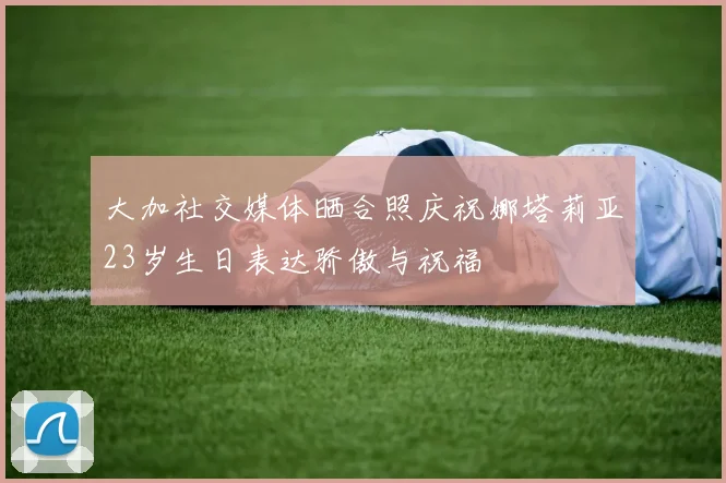 大加社交媒体晒合照庆祝娜塔莉亚23岁生日表达骄傲与祝福