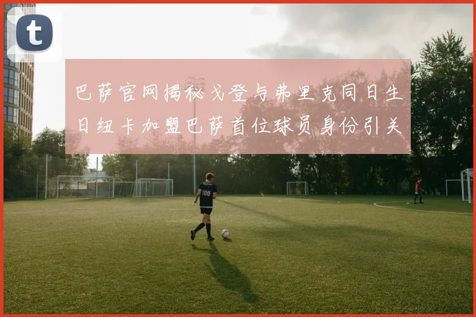 巴萨官网揭秘戈登与弗里克同日生日纽卡加盟巴萨首位球员身份引关注