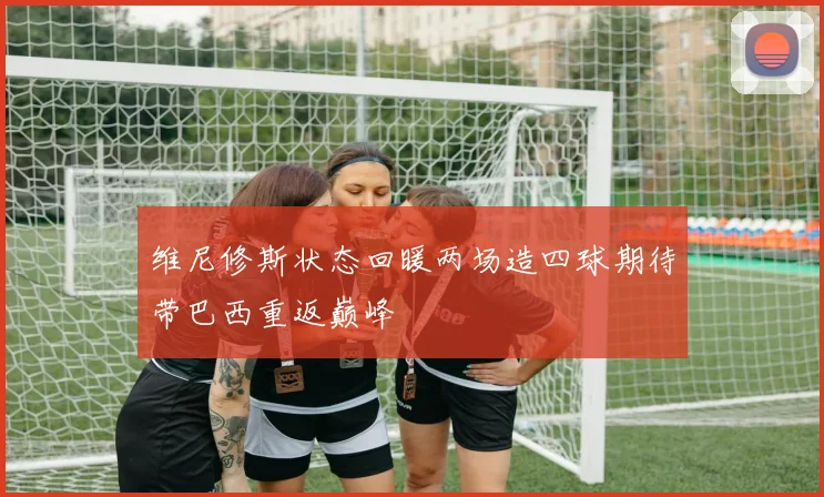 维尼修斯状态回暖两场造四球期待带巴西重返巅峰