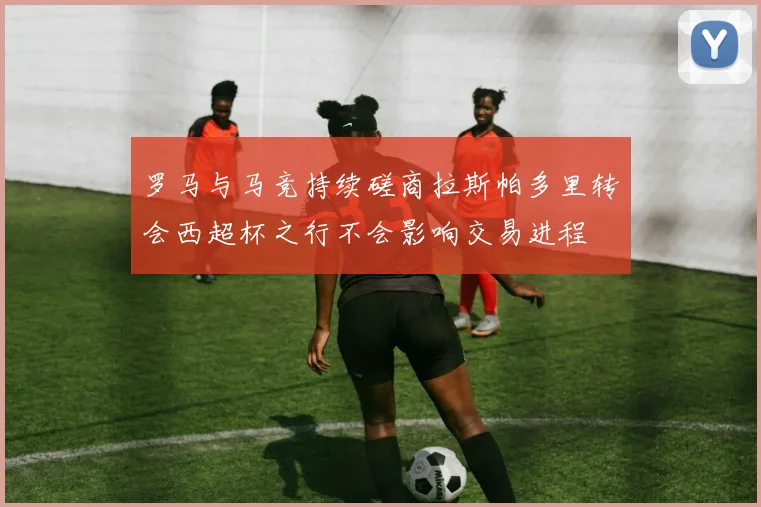 罗马与马竞持续磋商拉斯帕多里转会西超杯之行不会影响交易进程