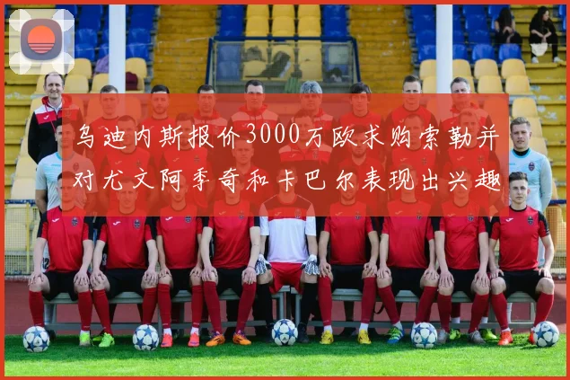 乌迪内斯报价3000万欧求购索勒并对尤文阿季奇和卡巴尔表现出兴趣