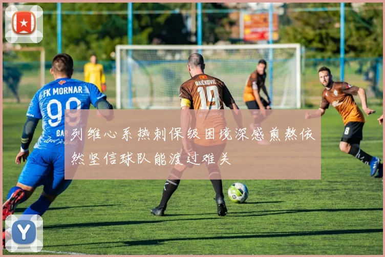 列维心系热刺保级困境深感煎熬依然坚信球队能渡过难关