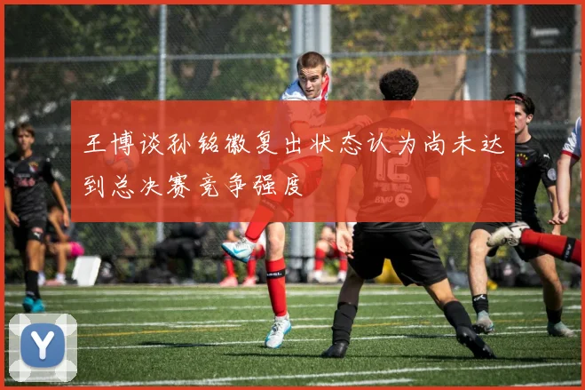 王博谈孙铭徽复出状态认为尚未达到总决赛竞争强度
