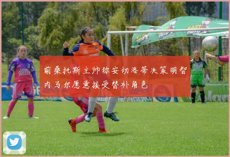 前桑托斯主帅称安切洛蒂决策明智内马尔愿意接受替补角色