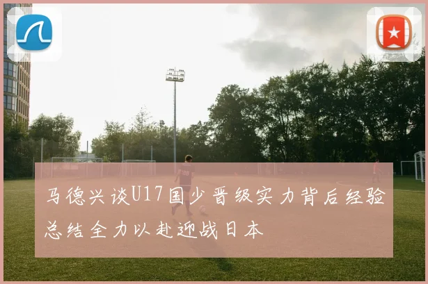 马德兴谈U17国少晋级实力背后经验总结全力以赴迎战日本