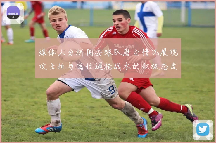 媒体人分析国安球队磨合情况展现攻击性与高位逼抢战术的积极态度