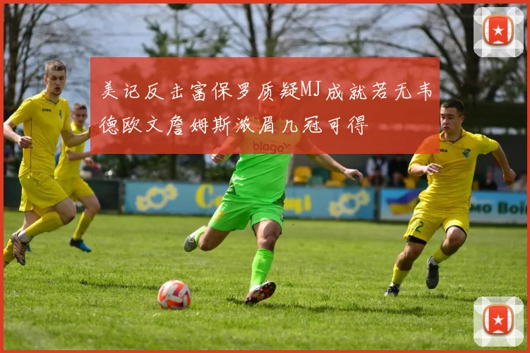 美记反击富保罗质疑MJ成就若无韦德欧文詹姆斯浓眉几冠可得