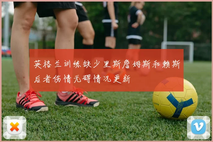 英格兰训练缺少里斯詹姆斯和赖斯后者伤情无碍情况更新