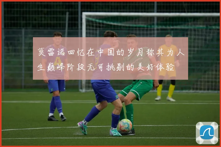 莫雷诺回忆在中国的岁月称其为人生巅峰阶段无可挑剔的美好体验