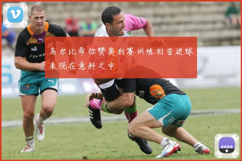 乌尔比希称赞奥利赛训练刻苦进球表现在意料之中