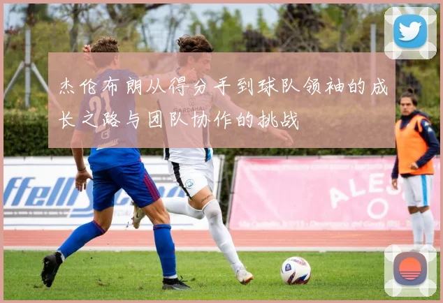杰伦布朗从得分手到球队领袖的成长之路与团队协作的挑战