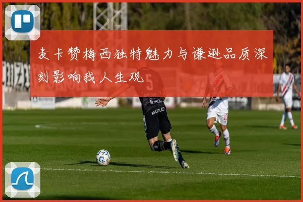 麦卡赞梅西独特魅力与谦逊品质深刻影响我人生观
