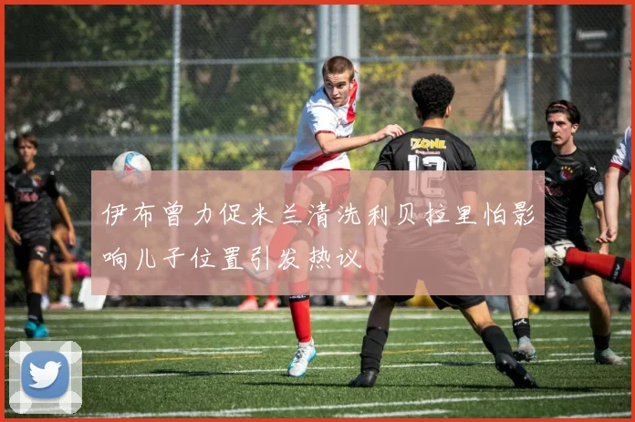 伊布曾力促米兰清洗利贝拉里怕影响儿子位置引发热议