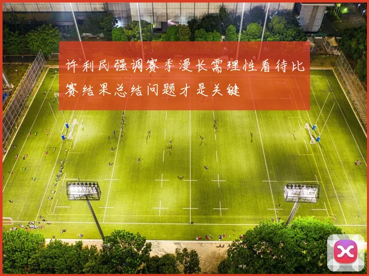 许利民强调赛季漫长需理性看待比赛结果总结问题才是关键