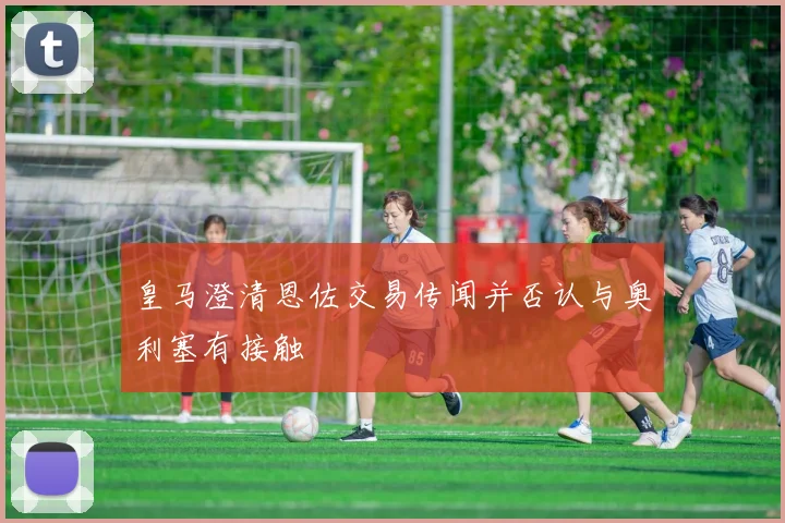 皇马澄清恩佐交易传闻并否认与奥利塞有接触