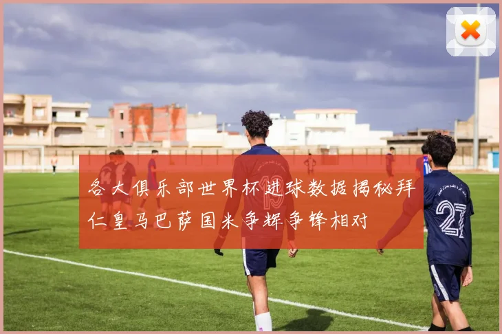 各大俱乐部世界杯进球数据揭秘拜仁皇马巴萨国米争辉争锋相对