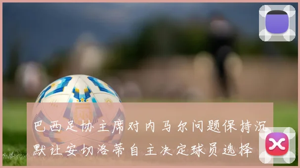 巴西足协主席对内马尔问题保持沉默让安切洛蒂自主决定球员选择