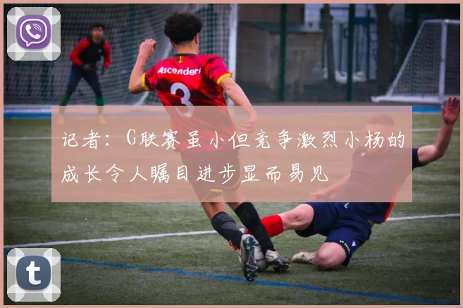 记者：G联赛虽小但竞争激烈小杨的成长令人瞩目进步显而易见