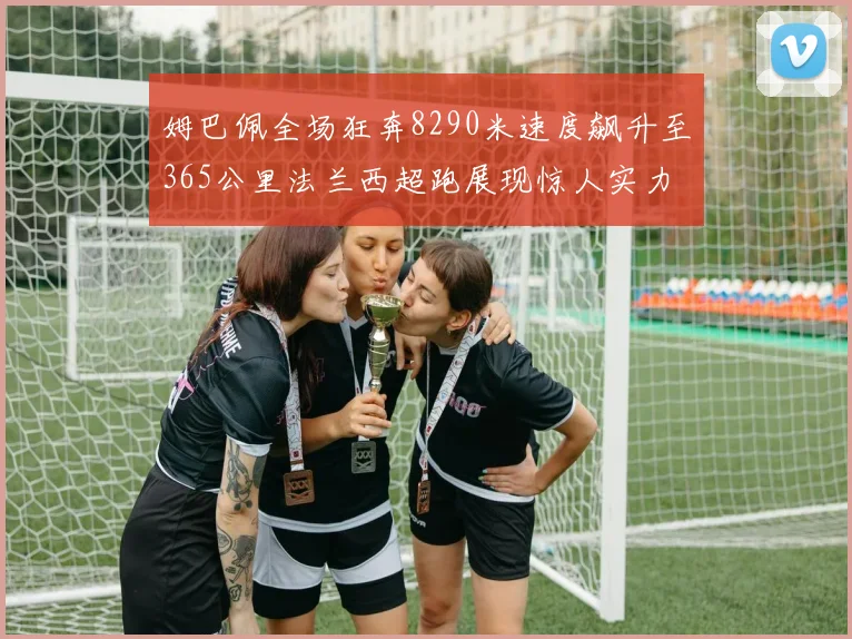 姆巴佩全场狂奔8290米速度飙升至365公里法兰西超跑展现惊人实力